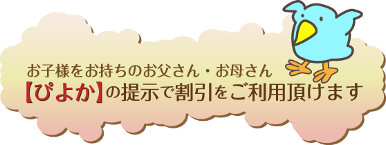 お子様をお持ちのお父さん・お母さん【ぴよか】の提示で割引をご利用頂けます